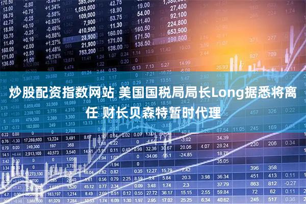 炒股配资指数网站 美国国税局局长Long据悉将离任 财长贝森特暂时代理