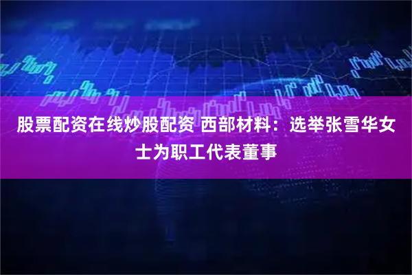 股票配资在线炒股配资 西部材料：选举张雪华女士为职工代表董事