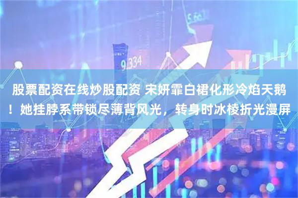 股票配资在线炒股配资 宋妍霏白裙化形冷焰天鹅！她挂脖系带锁尽薄背风光，转身时冰棱折光漫屏