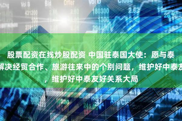 股票配资在线炒股配资 中国驻泰国大使：愿与泰方共同努力解决经贸合作、旅游往来中的个别问题，维护好中泰友好关系大局