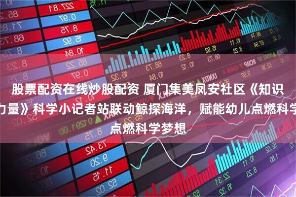 股票配资在线炒股配资 厦门集美凤安社区《知识就是力量》科学小记者站联动鲸探海洋，赋能幼儿点燃科学梦想