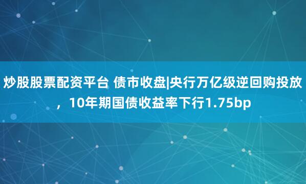 炒股股票配资平台 债市收盘|央行万亿级逆回购投放，10年期国债收益率下行1.75bp