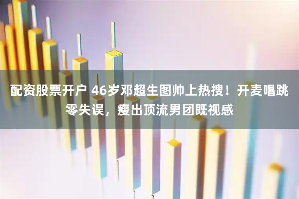 配资股票开户 46岁邓超生图帅上热搜！开麦唱跳零失误，瘦出顶流男团既视感