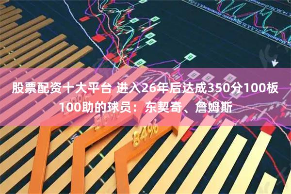 股票配资十大平台 进入26年后达成350分100板100助的球员：东契奇、詹姆斯