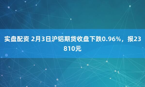 实盘配资 2月3日沪铝期货收盘下跌0.96%，报23810元