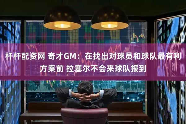 杆杆配资网 奇才GM：在找出对球员和球队最有利方案前 拉塞尔不会来球队报到
