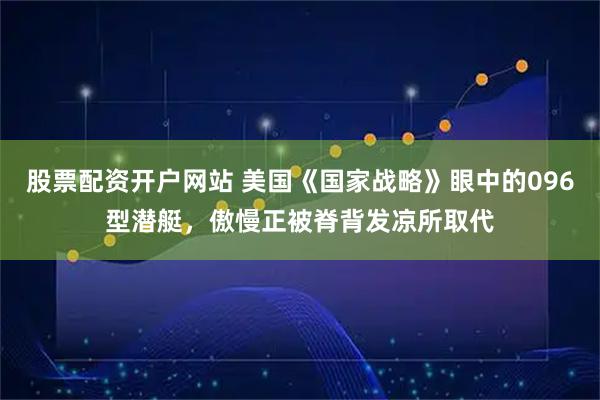 股票配资开户网站 美国《国家战略》眼中的096型潜艇，傲慢正被脊背发凉所取代