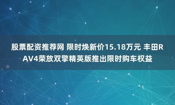 股票配资推荐网 限时焕新价15.18万元 丰田RAV4荣放双擎精英版推出限时购车权益