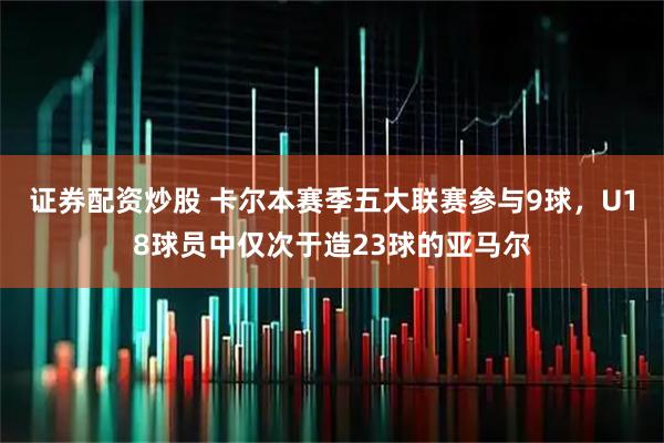 证券配资炒股 卡尔本赛季五大联赛参与9球，U18球员中仅次于造23球的亚马尔