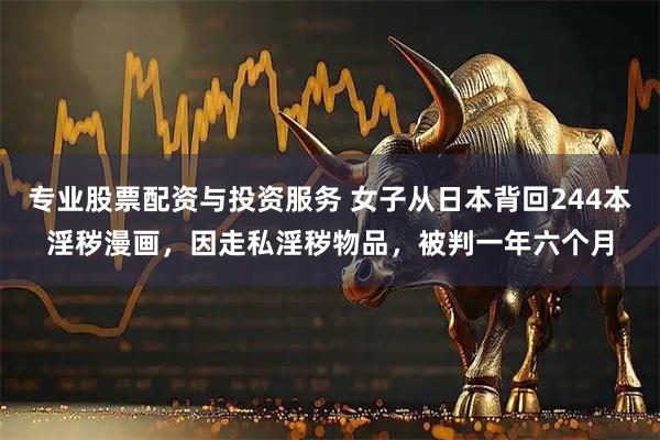 专业股票配资与投资服务 女子从日本背回244本淫秽漫画,因走私淫秽物品,被判一年六个月