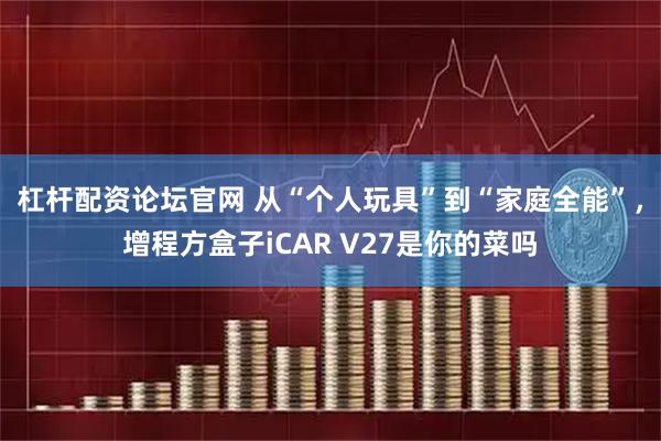 杠杆配资论坛官网 从“个人玩具”到“家庭全能”，增程方盒子iCAR V27是你的菜吗