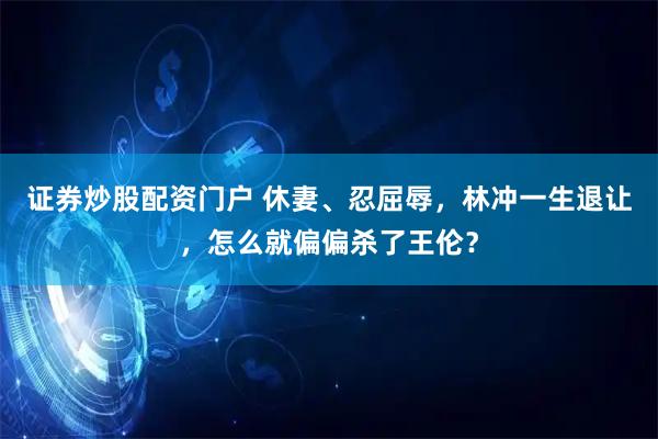 证券炒股配资门户 休妻、忍屈辱，林冲一生退让，怎么就偏偏杀了王伦？